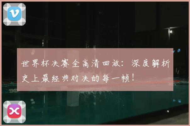 世界杯决赛全高清回放:深度解析史上最经典对决的每一帧!