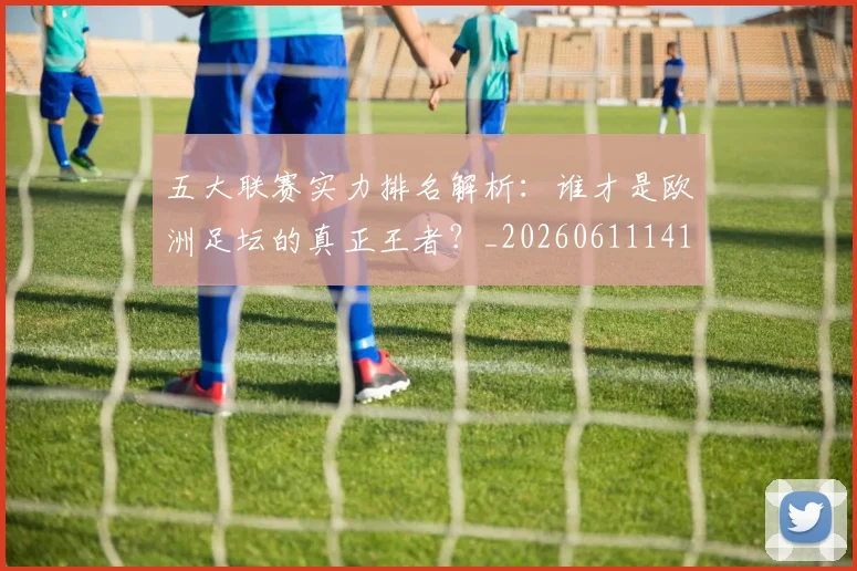 五大联赛实力排名解析:谁才是欧洲足坛的真正王者?_20260611141101