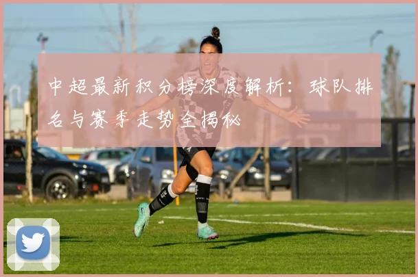 中超最新积分榜深度解析：球队排名与赛季走势全揭秘