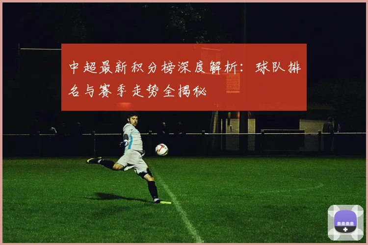 中超最新积分榜深度解析：球队排名与赛季走势全揭秘