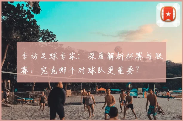 专访足球专家：深度解析杯赛与联赛，究竟哪个对球队更重要？