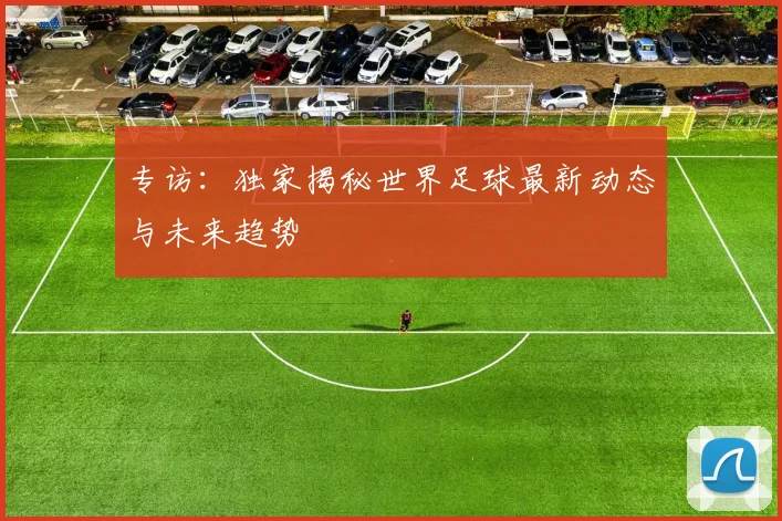 专访:独家揭秘世界足球最新动态与未来趋势