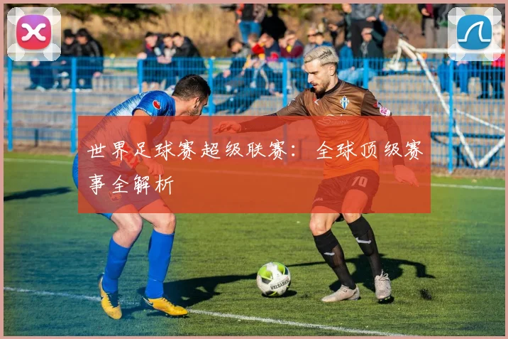 世界足球赛超级联赛:全球顶级赛事全解析