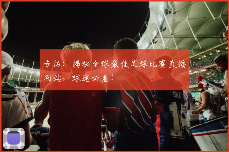 专访：揭秘全球最佳足球比赛直播网站，球迷必看！