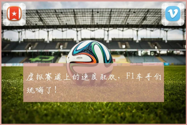 虚拟赛道上的速度狂欢，F1车手们玩嗨了！