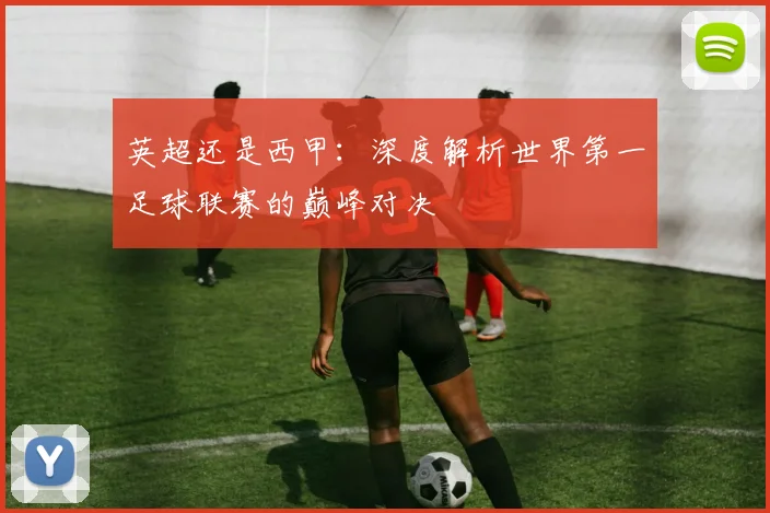 英超还是西甲：深度解析世界第一足球联赛的巅峰对决