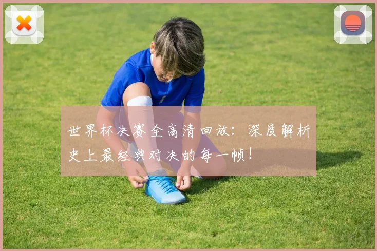 世界杯决赛全高清回放：深度解析史上最经典对决的每一帧！